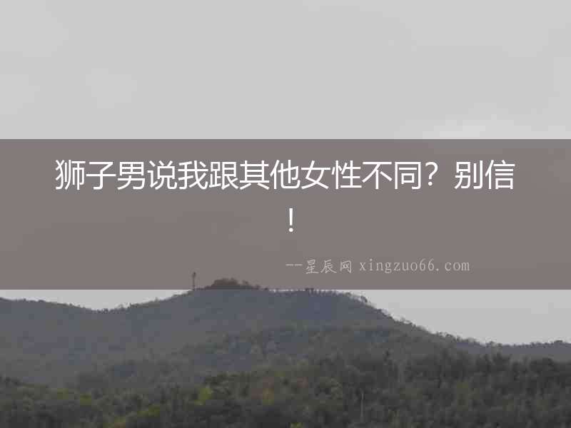 獅子男說(shuō)我跟其他女性不同？別信！