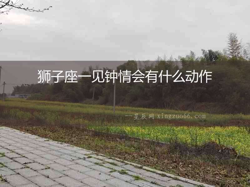 獅子座一見鐘情會(huì)有什么動(dòng)作