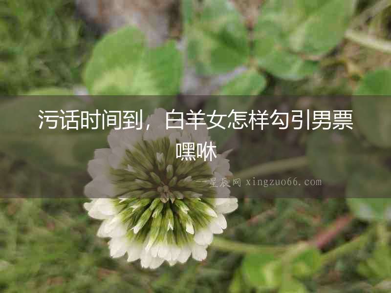污話(huà)時(shí)間到，白羊女怎樣勾引男票嘿咻