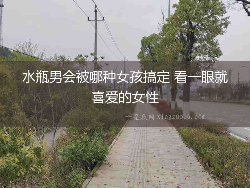 水瓶男會(huì)被哪種女孩搞定 看一眼就喜愛的女性
