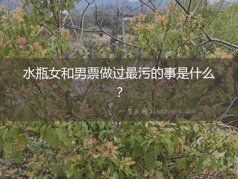 水瓶女和男票做過最污的事是什么？