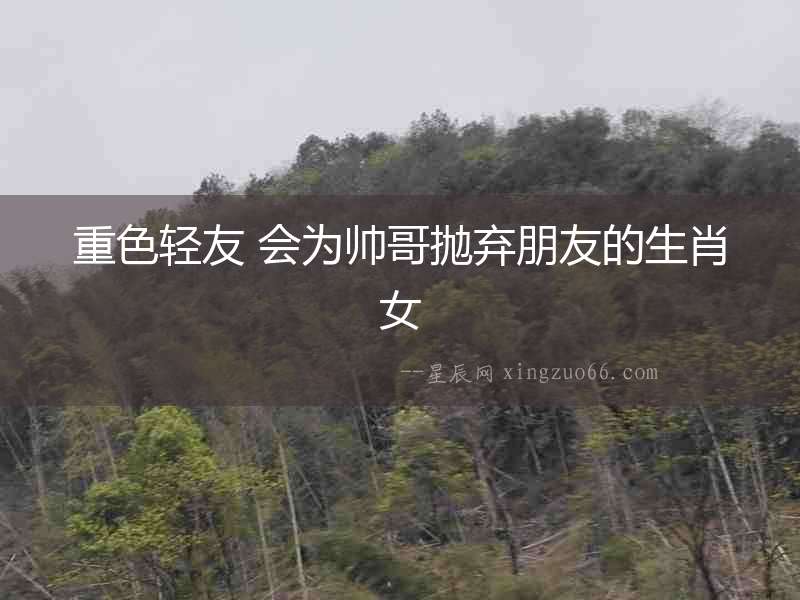 重色輕友 會為帥哥拋棄朋友的生肖女