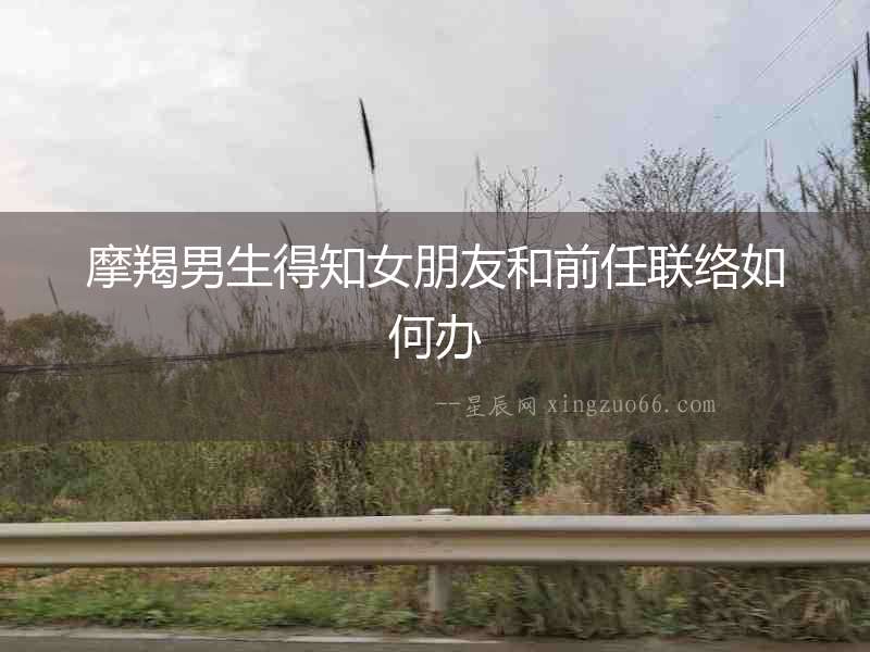 摩羯男生得知女朋友和前任聯(lián)絡如何辦
