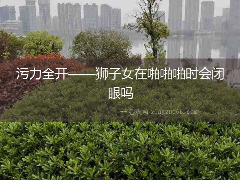 污力全開——獅子女在啪啪啪時(shí)會閉眼嗎