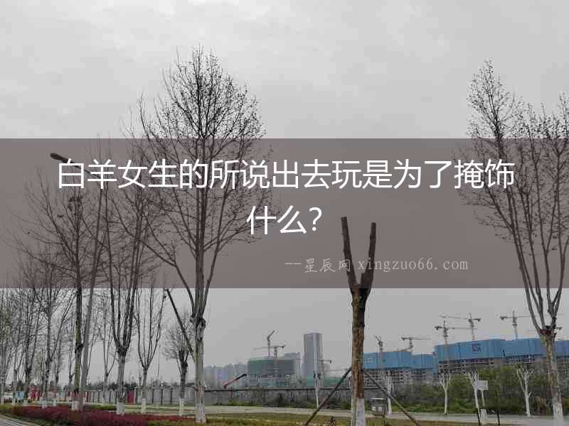 白羊女生的所說出去玩是為了掩飾什么？