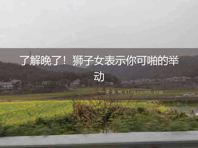 了解晚了！獅子女表示你可啪的舉動