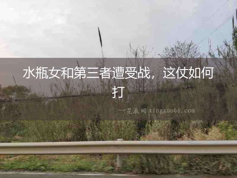 水瓶女和第三者遭受戰(zhàn)，這仗如何打