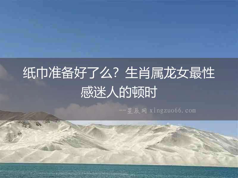 紙巾準(zhǔn)備好了么？生肖屬龍女最性感迷人的頓時