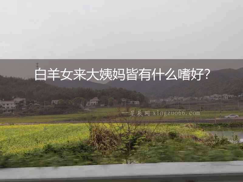 白羊女來大姨媽皆有什么嗜好？