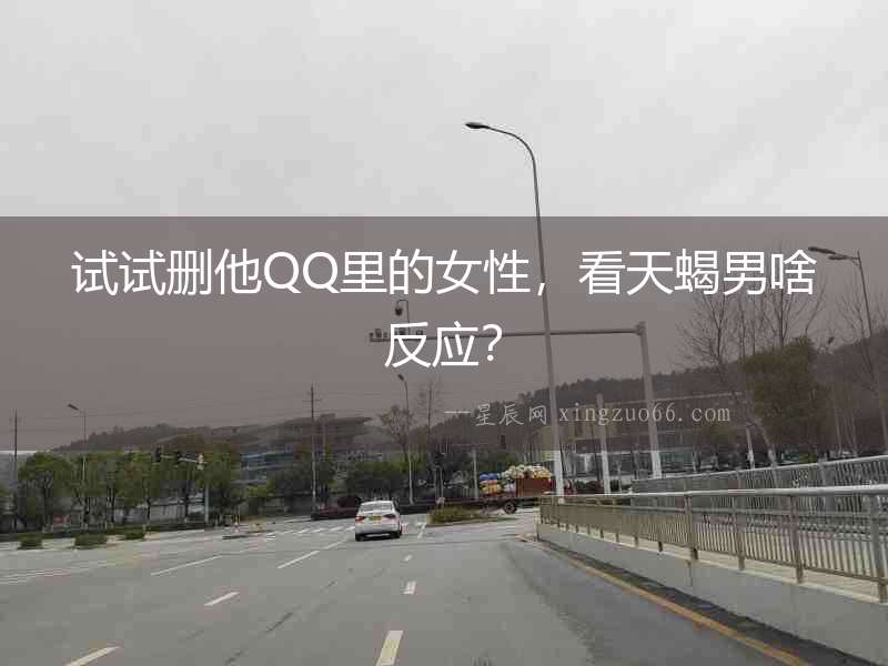 試試刪他QQ里的女性，看天蝎男啥反應？