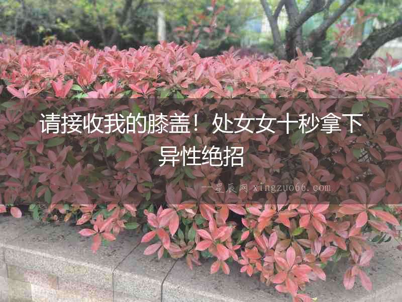 請(qǐng)接收我的膝蓋！處女女十秒拿下異性絕招