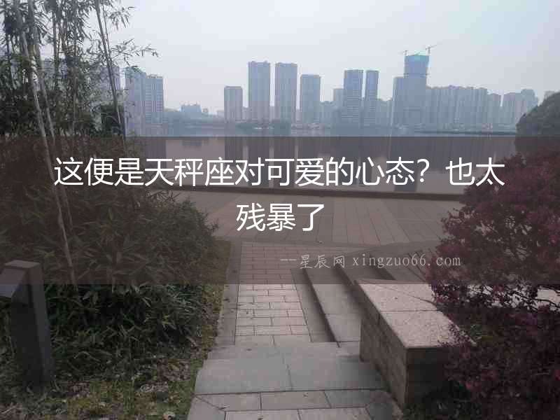 這便是天秤座對可愛的心態(tài)？也太殘暴了