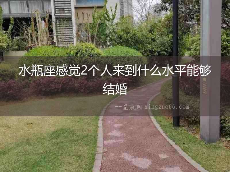 水瓶座感覺(jué)2個(gè)人來(lái)到什么水平能夠結(jié)婚