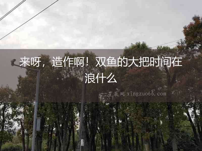 來呀，造作啊！雙魚的大把時間在浪什么