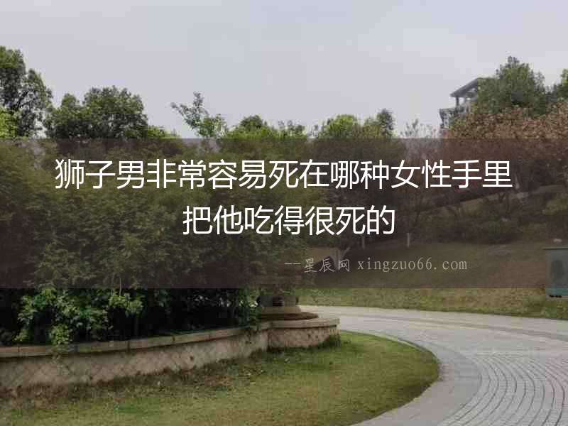 獅子男非常容易死在哪種女性手里 把他吃得很死的