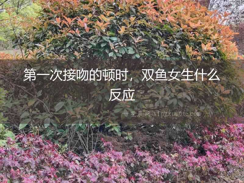 第一次接吻的頓時，雙魚女生什么反應(yīng)