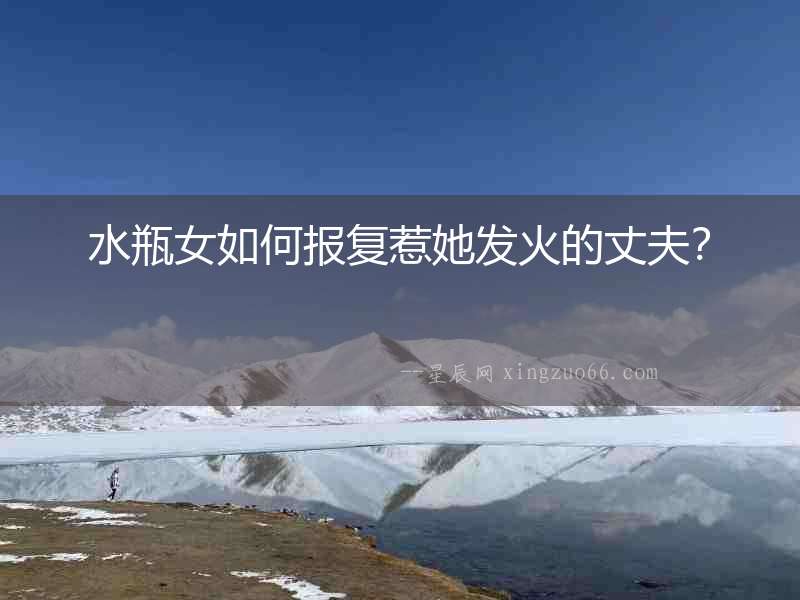 水瓶女如何報復惹她發(fā)火的丈夫？