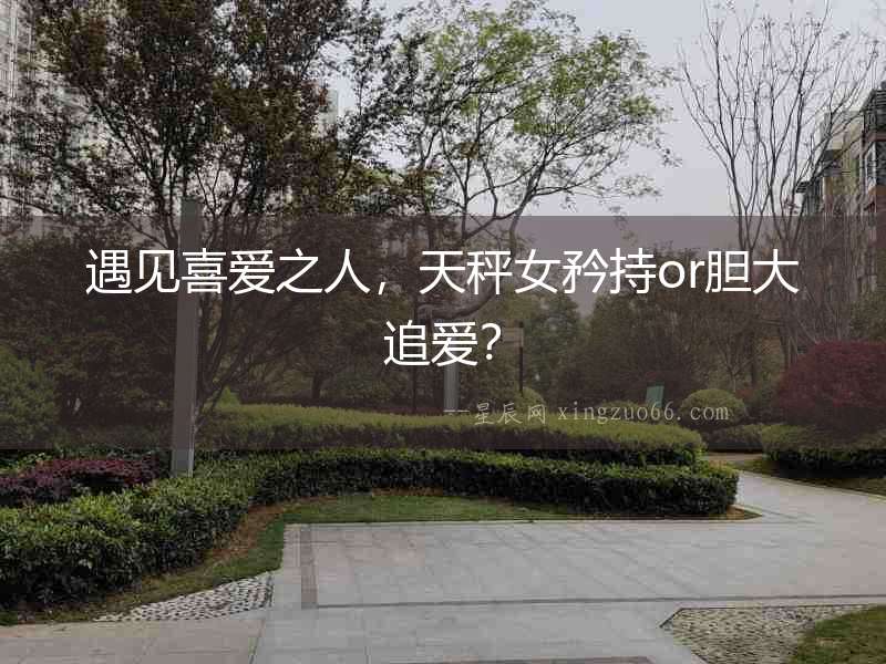 遇見喜愛之人，天秤女矜持or膽大追愛？