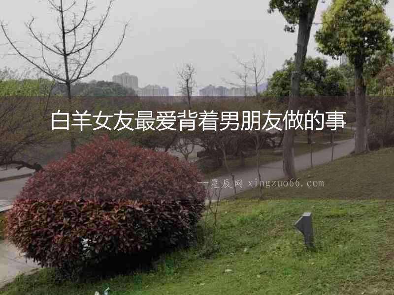 白羊女友最愛背著男朋友做的事