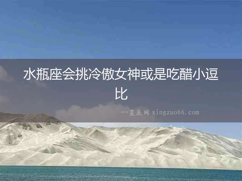 水瓶座會挑冷傲女神或是吃醋小逗比