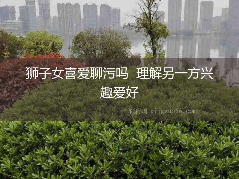 獅子女喜愛(ài)聊污嗎  理解另一方興趣愛(ài)好