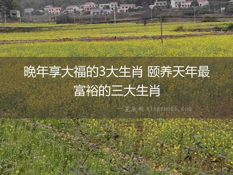 晚年享大福的3大生肖 頤養(yǎng)天年最富裕的三大生肖