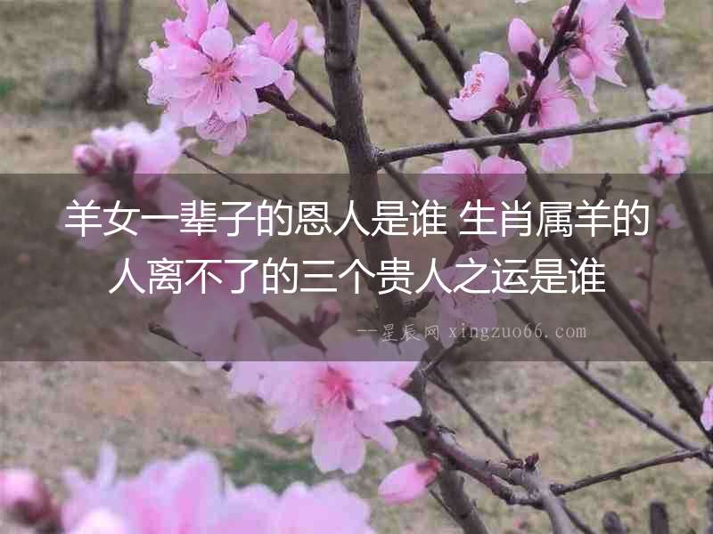 羊女一輩子的恩人是誰 生肖屬羊的人離不了的三個(gè)貴人之運(yùn)是誰