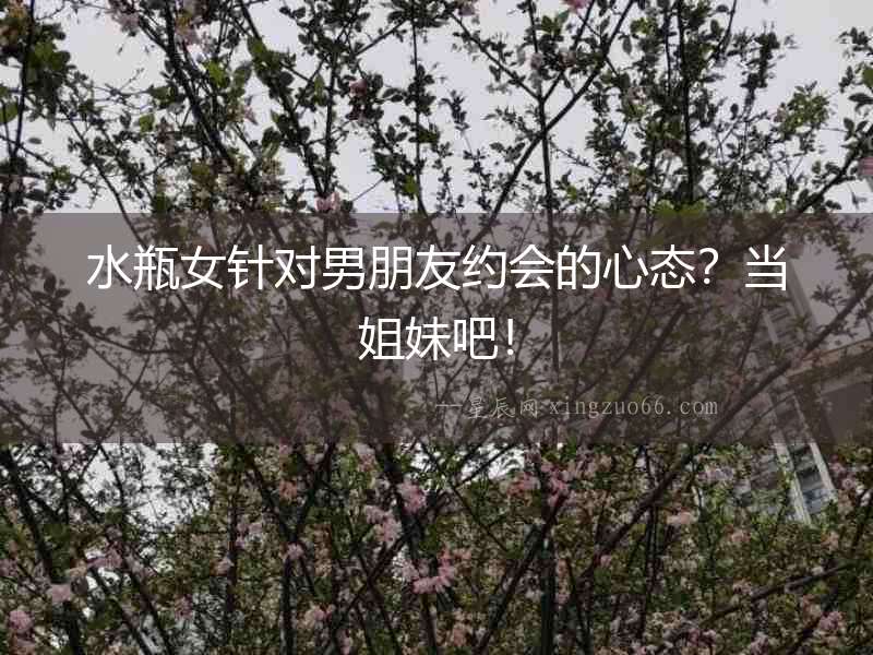 水瓶女針對男朋友約會的心態(tài)？當(dāng)姐妹吧！