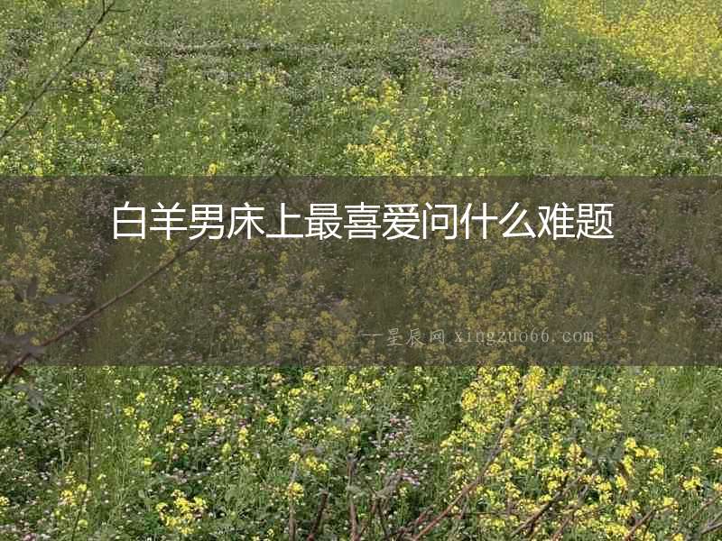白羊男床上最喜愛(ài)問(wèn)什么難題