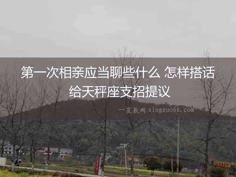 第一次相親應當聊些什么 怎樣搭話 給天秤座支招提議
