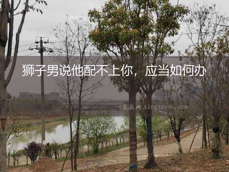 獅子男說他配不上你，應(yīng)當如何辦
