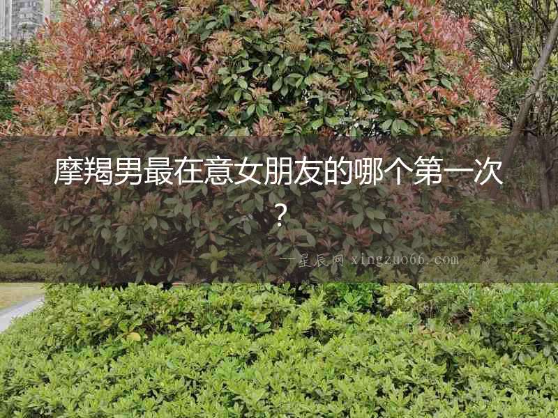 摩羯男最在意女朋友的哪個第一次？