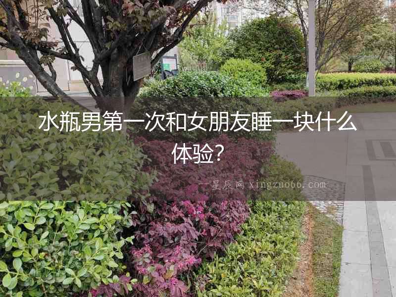 水瓶男第一次和女朋友睡一塊什么體驗(yàn)？