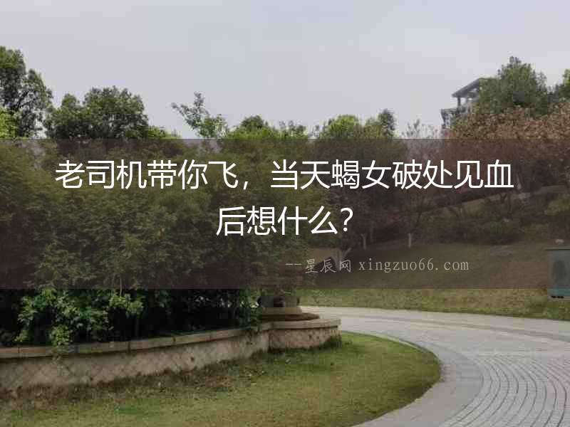 老司機帶你飛，當天蝎女破處見血后想什么？