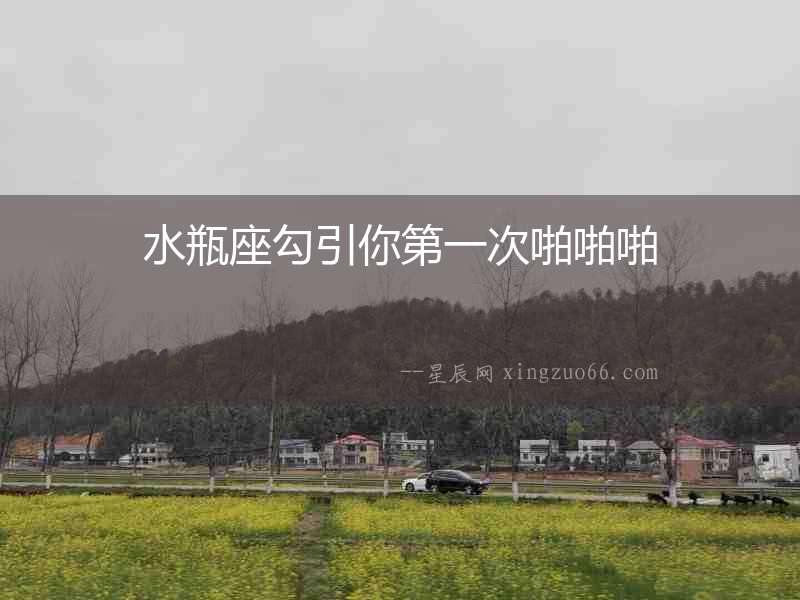 水瓶座勾引你第一次啪啪啪