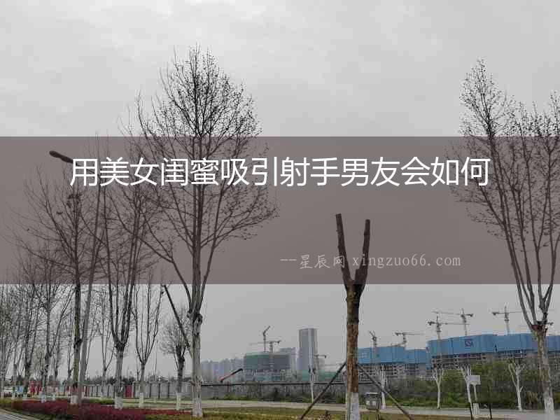 用美女閨蜜吸引射手男友會(huì)如何