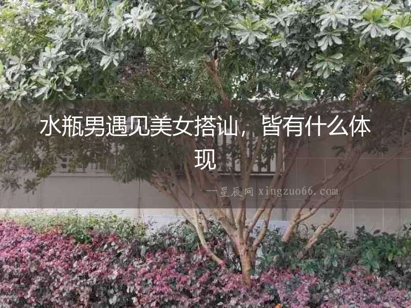水瓶男遇見美女搭訕，皆有什么體現(xiàn)