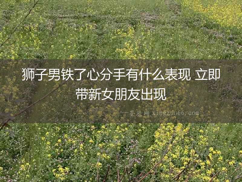 獅子男鐵了心分手有什么表現 立即帶新女朋友出現