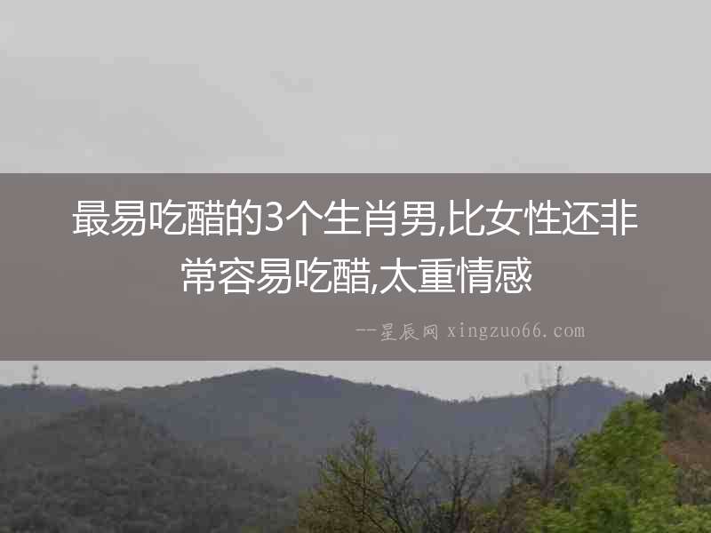 最易吃醋的3個(gè)生肖男,比女性還非常容易吃醋,太重情感