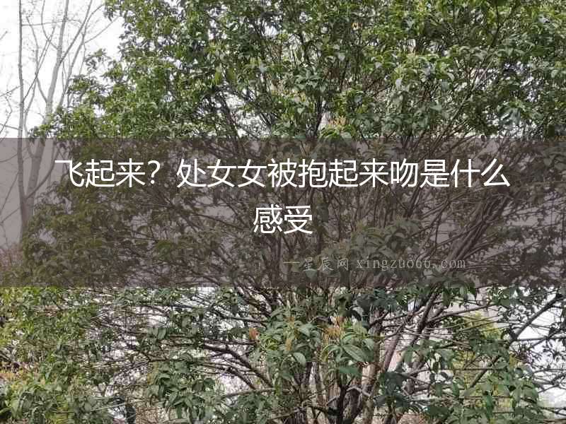 飛起來？處女女被抱起來吻是什么感受