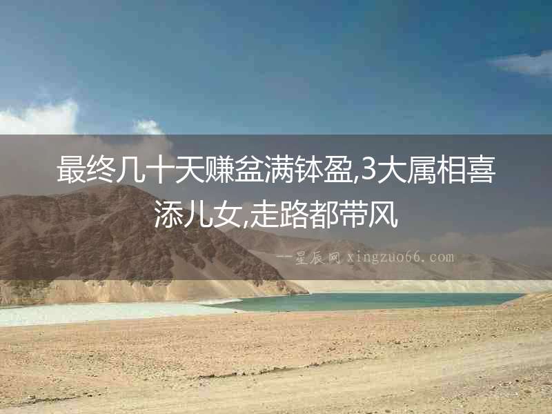 最終幾十天賺盆滿缽盈,3大屬相喜添兒女,走路都帶風