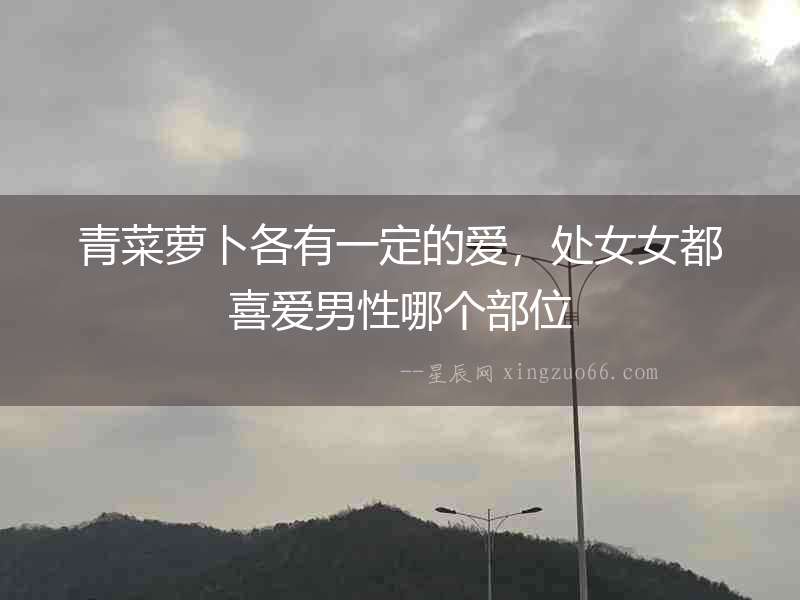 青菜蘿卜各有一定的愛，處女女都喜愛男性哪個部位