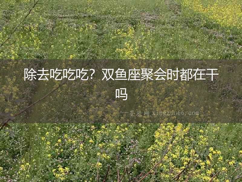 除去吃吃吃？雙魚座聚會時都在干嗎