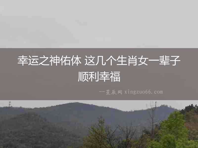 幸運(yùn)之神佑體 這幾個(gè)生肖女一輩子順利幸福