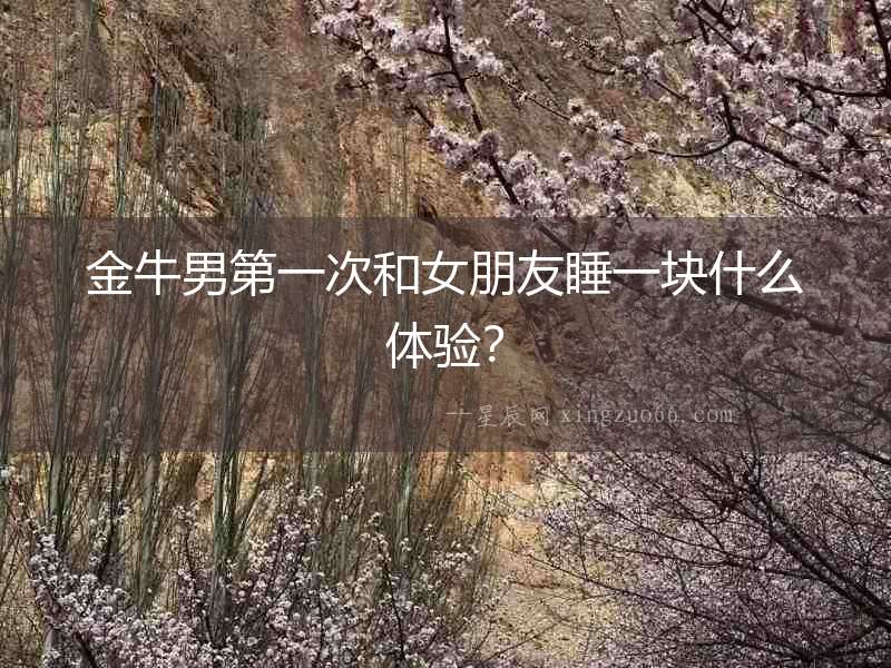金牛男第一次和女朋友睡一塊什么體驗(yàn)？
