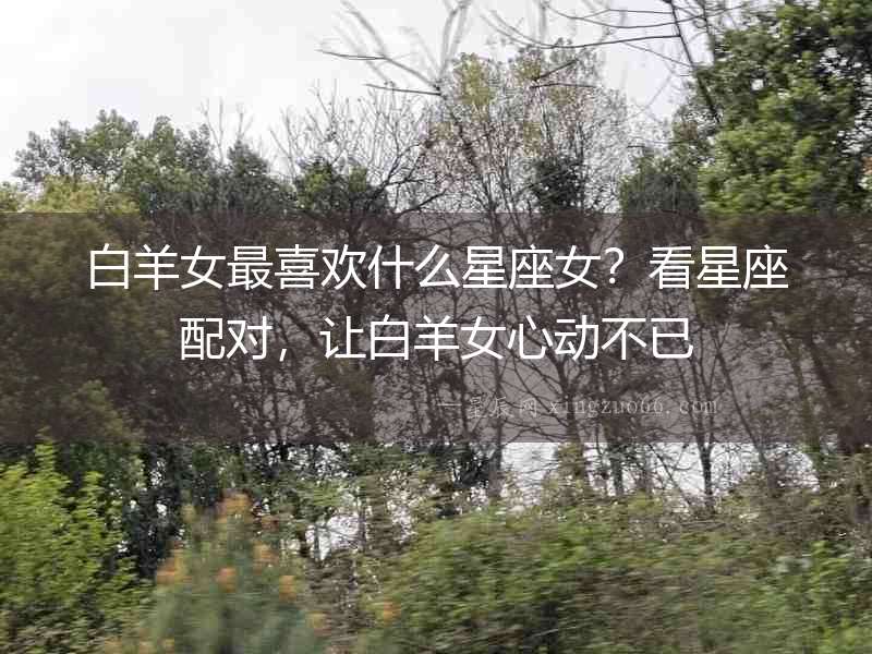 白羊女最喜歡什么星座女？看星座配對，讓白羊女心動不已