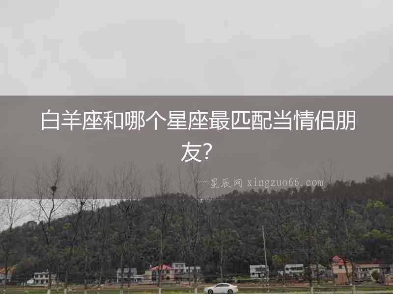 白羊座和哪個星座最匹配當(dāng)情侶朋友？