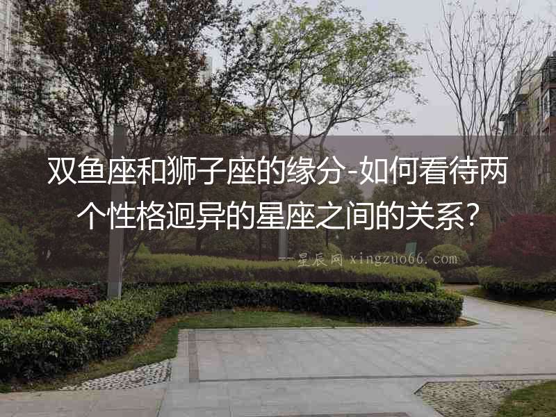 雙魚座和獅子座的緣分-如何看待兩個性格迥異的星座之間的關系？