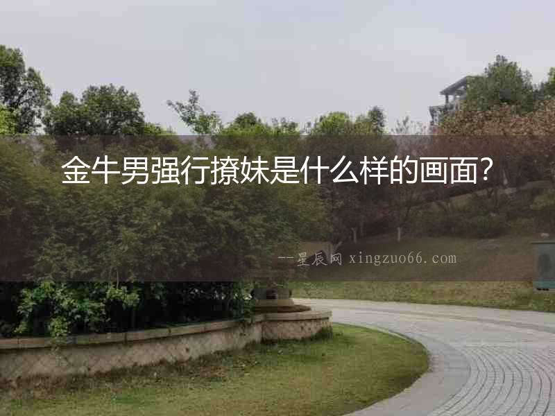 金牛男強行撩妹是什么樣的畫面？