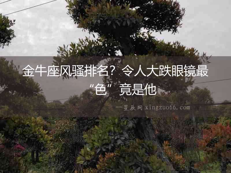 金牛座風(fēng)騷排名？令人大跌眼鏡最“色”竟是他
